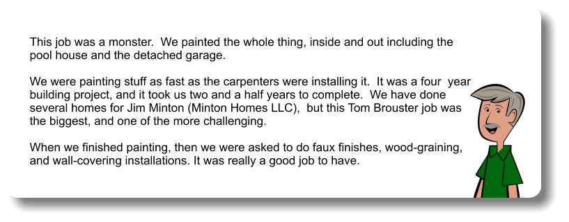 This job was a monster.  We painted the whole thing, inside and out including the  pool house and the detached garage.   We were painting stuff as fast as the carpenters were installing it.  It was a four  year  building project, and it took us two and a half years to complete.  We have done  several homes for Jim Minton (Minton Homes LLC),  but this Tom Brouster job was  the biggest, and one of the more challenging.   When we finished painting, then we were asked to do faux finishes, wood-graining,  and wall-covering installations. It was really a good job to have.