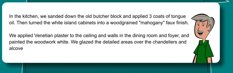 In the kitchen, we sanded down the old butcher block and applied 3 coats of tongue  oil. Then turned the white island cabinets into a woodgrained "mahogany" faux finish.   We applied Venetian plaster to the ceiling and walls in the dining room and foyer, and painted the woodwork white. We glazed the detailed areas over the chandeliers and  alcove