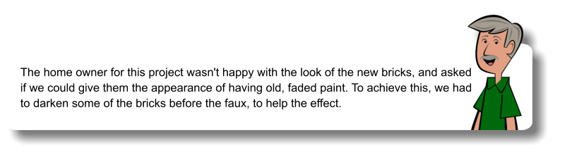The home owner for this project wasn't happy with the look of the new bricks, and asked if we could give them the appearance of having old, faded paint. To achieve this, we had to darken some of the bricks before the faux, to help the effect.